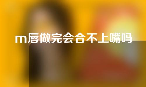 m唇做完会合不上嘴吗