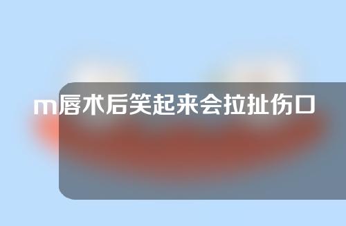 m唇术后笑起来会拉扯伤口要紧吗