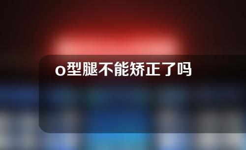 o型腿不能矫正了吗