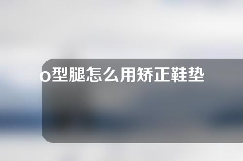 o型腿怎么用矫正鞋垫