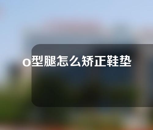 o型腿怎么矫正鞋垫