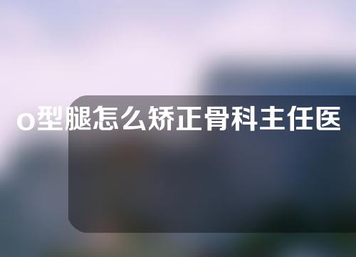 o型腿怎么矫正骨科主任医师告诉你