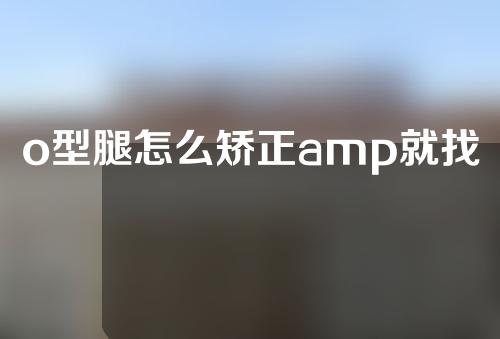 o型腿怎么矫正amp就找谢海波院长