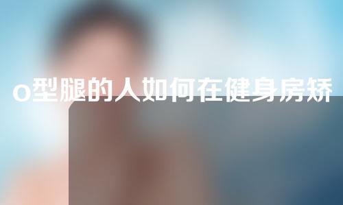 o型腿的人如何在健身房矫正