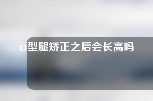 o型腿矫正之后会长高吗