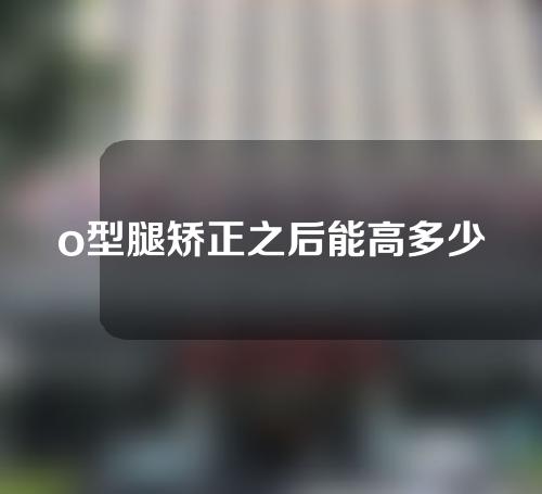 o型腿矫正之后能高多少