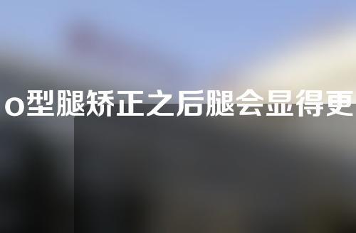 o型腿矫正之后腿会显得更长吗