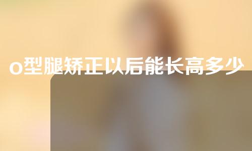 o型腿矫正以后能长高多少
