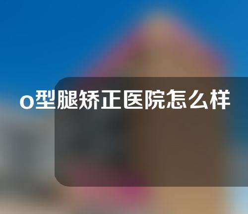 o型腿矫正医院怎么样