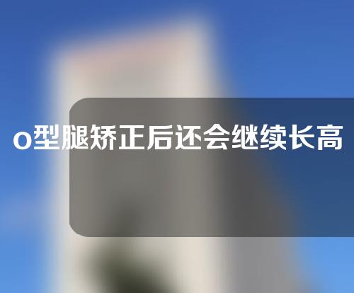 o型腿矫正后还会继续长高吗