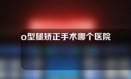 o型腿矫正手术哪个医院