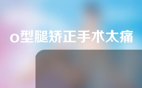 o型腿矫正手术太痛