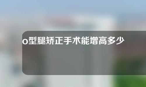 o型腿矫正手术能增高多少