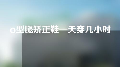 o型腿矫正鞋一天穿几小时