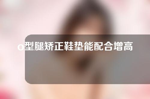 o型腿矫正鞋垫能配合增高垫用吗