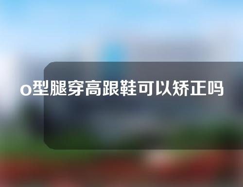 o型腿穿高跟鞋可以矫正吗