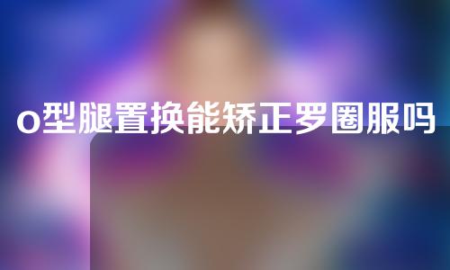 o型腿置换能矫正罗圈服吗