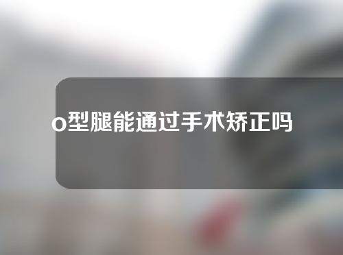 o型腿能通过手术矫正吗