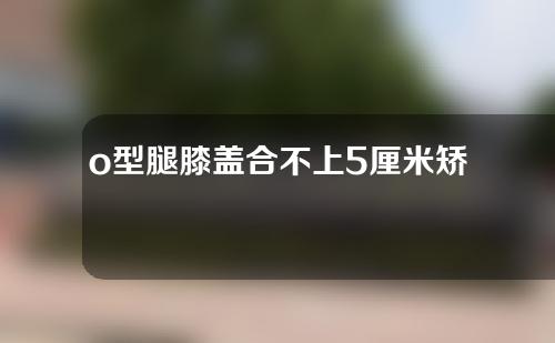 o型腿膝盖合不上5厘米矫正后增高