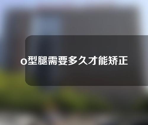 o型腿需要多久才能矫正