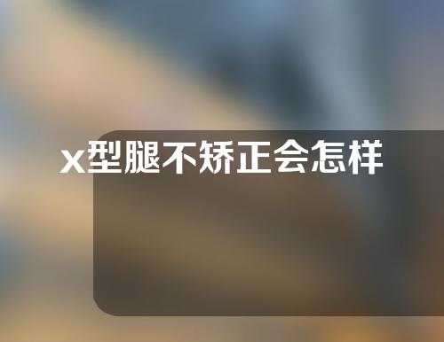 x型腿不矫正会怎样