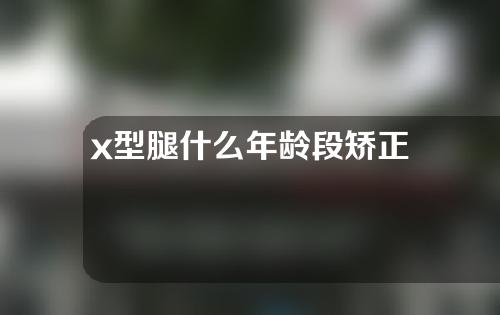 x型腿什么年龄段矫正