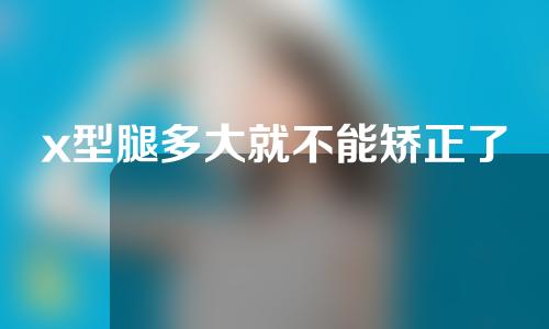 x型腿多大就不能矫正了