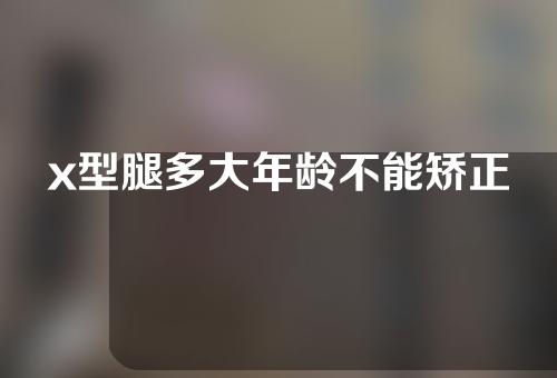 x型腿多大年龄不能矫正