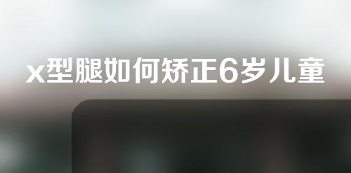 x型腿如何矫正6岁儿童