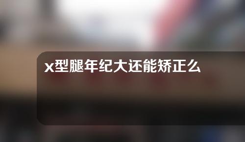 x型腿年纪大还能矫正么