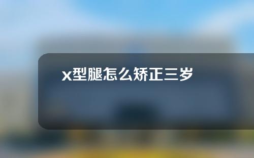 x型腿怎么矫正三岁