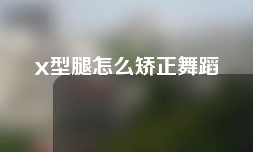 x型腿怎么矫正舞蹈