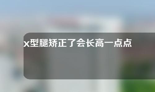 x型腿矫正了会长高一点点