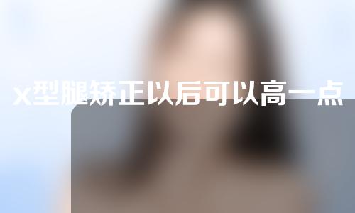 x型腿矫正以后可以高一点吗