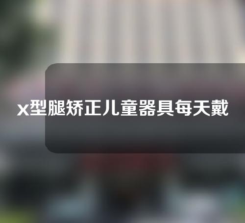 x型腿矫正儿童器具每天戴多长时间