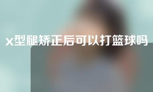 x型腿矫正后可以打篮球吗