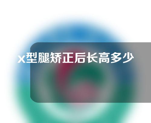 x型腿矫正后长高多少