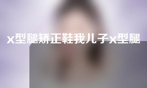 x型腿矫正鞋我儿子x型腿