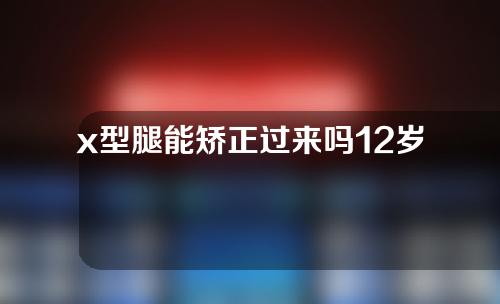 x型腿能矫正过来吗12岁