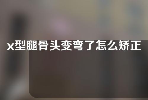 x型腿骨头变弯了怎么矫正