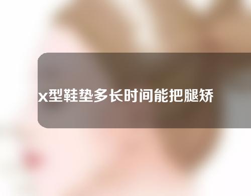 x型鞋垫多长时间能把腿矫正过来
